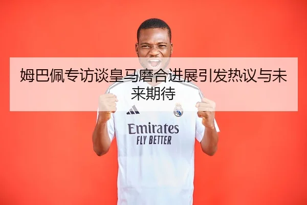 姆巴佩专访谈皇马磨合进展引发热议与未来期待