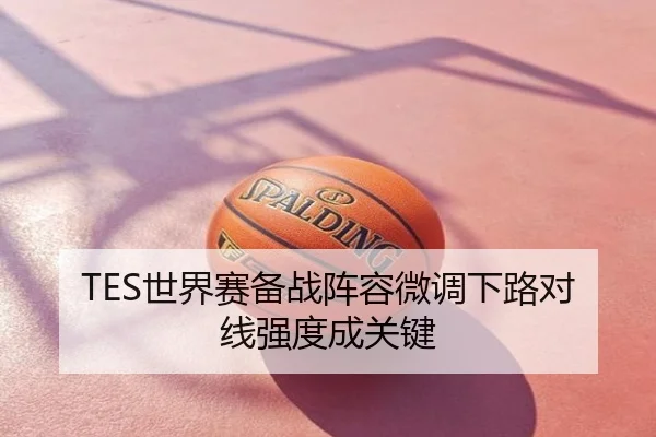 TES世界赛备战阵容微调下路对线强度成关键